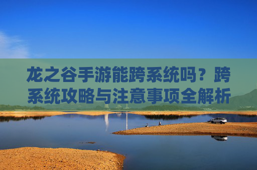 龙之谷手游能跨系统吗?跨系统攻略与注意事项全解析,龙之谷手游能跨系统吗?跨系统攻略与注意事项全解析