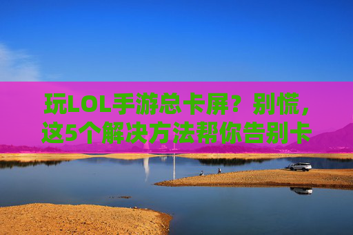 玩LOL手游总卡屏？别慌，这5个解决方法帮你告别卡顿！玩LOL手游总卡屏？别慌，这5个解决方法帮你告别卡顿！