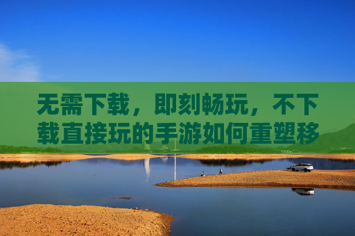 无需下载，即刻畅玩，不下载直接玩的手游如何重塑移动游戏体验，不下载直接玩的手游，如何重塑移动游戏体验？