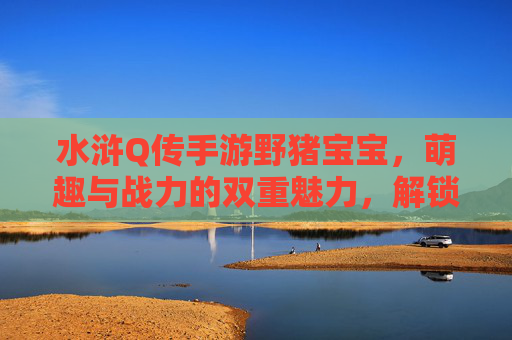 水浒Q传手游野猪宝宝，萌趣与战力的双重魅力，解锁梁山萌宠新体验，水浒Q传手游野猪宝宝，萌趣与战力双重魅力，解锁梁山萌宠新体验