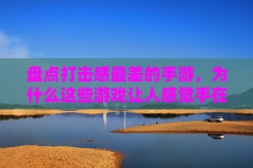 盘点打击感最差的手游，为什么这些游戏让人感觉手在动但没感觉？盘点打击感最差的手游，为何这些游戏让人手在动却没感觉？