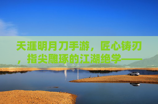 天涯明月刀手游，匠心铸刃，指尖雕琢的江湖绝学——制作武器全解析，天涯明月刀手游，匠心铸刃，指尖雕琢的江湖绝学——制作武器全解析