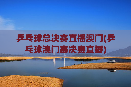 乒乓球总决赛直播澳门(乒乓球澳门赛决赛直播)