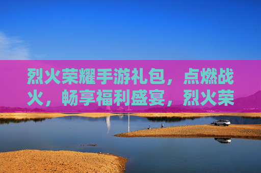 烈火荣耀手游礼包，点燃战火，畅享福利盛宴，烈火荣耀手游礼包，点燃战火，畅享福利盛宴