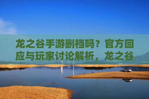 龙之谷手游删档吗？官方回应与玩家讨论解析，龙之谷手游删档吗？官方回应与玩家讨论解析