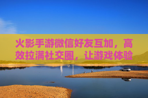 火影手游微信好友互加,高效拉满社交圈,让游戏体验更进一步,火影手游微信好友互加,高效拉满社交圈,游戏体验更进一步