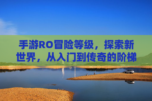 手游RO冒险等级，探索新世界，从入门到传奇的阶梯式成长之旅，手游RO冒险等级，探索新世界，从入门到传奇的阶梯式成长之旅