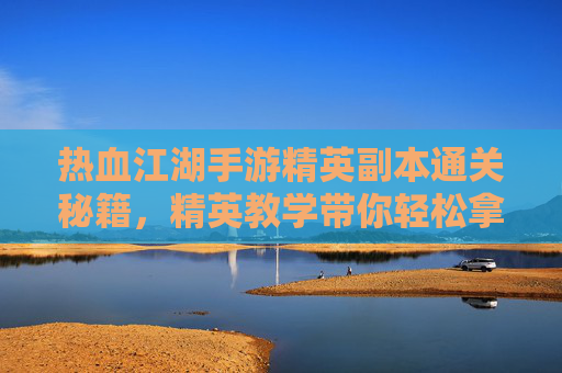 热血江湖手游精英副本通关秘籍，精英教学带你轻松拿高分！热血江湖手游精英副本通关秘籍，精英教学带你轻松拿高分！