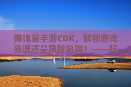 弹弹堂手游CDK，解锁游戏资源还是风险陷阱？——玩家需谨慎对待的捷径，弹弹堂手游CDK，解锁游戏资源还是风险陷阱？——玩家需谨慎对待的捷径