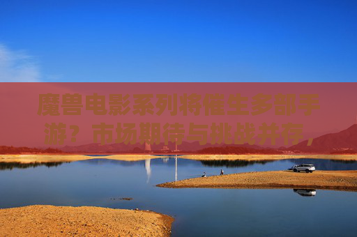 魔兽电影系列将催生多部手游？市场期待与挑战并存，魔兽电影系列将催生多部手游，市场期待与挑战并存