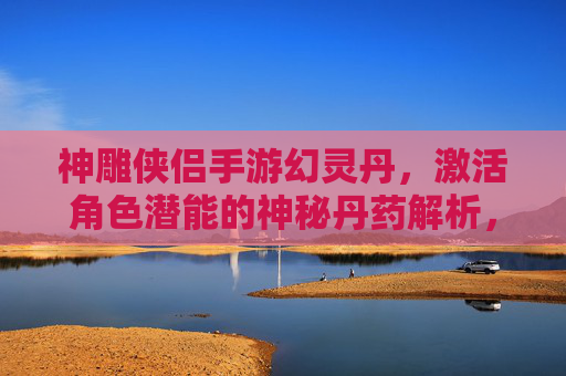 神雕侠侣手游幻灵丹,激活角色潜能的神秘丹药解析,神雕侠侣手游幻灵丹,激活角色潜能的神秘丹药解析