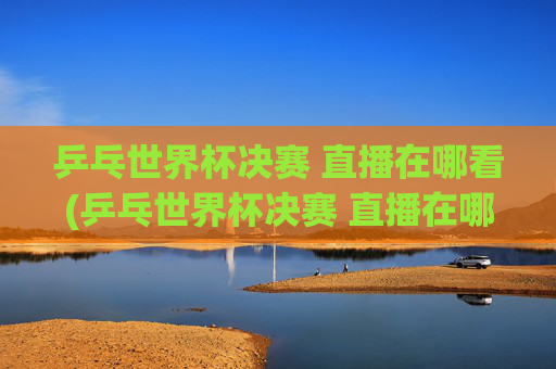 乒乓世界杯决赛 直播在哪看(乒乓世界杯决赛 直播在哪看啊)