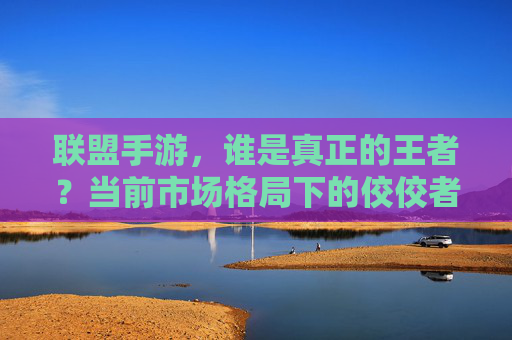 联盟手游，谁是真正的王者？当前市场格局下的佼佼者深度解析，联盟手游王者之争，当前市场格局下佼佼者的深度解析