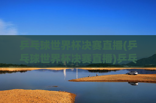 乒乓球世界杯决赛直播(乒乓球世界杯决赛直播)乒乓球世界杯决赛直播，实时赛事直播与精彩对决回顾
