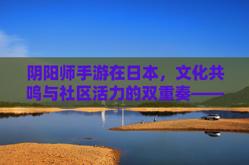 阴阳师手游在日本，文化共鸣与社区活力的双重奏——日本玩家视角下的深度观察，阴阳师手游在日本，文化共鸣与社区活力的双重奏——日本玩家视角下的深度观察