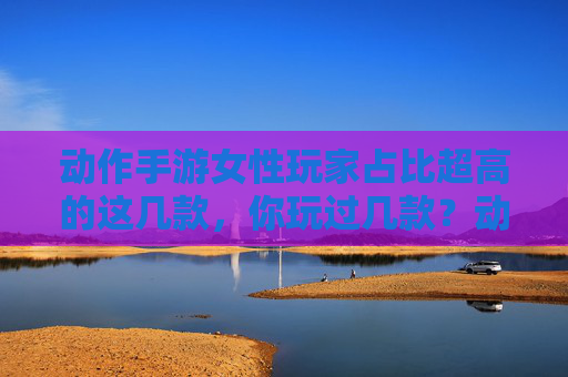 动作手游女性玩家占比超高的这几款，你玩过几款？动作手游女性玩家占比超高的这几款，你玩过几款？