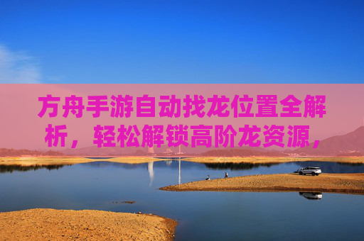 方舟手游自动找龙位置全解析,轻松解锁高阶龙资源,方舟手游自动找龙位置全解析,轻松解锁高阶龙资源