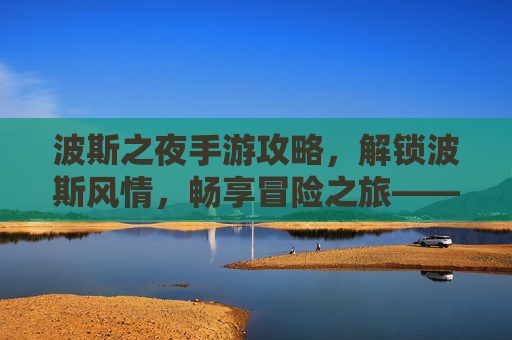 波斯之夜手游攻略，解锁波斯风情，畅享冒险之旅——新手到高手的全流程玩法解析，波斯之夜手游攻略，解锁波斯风情，畅享冒险之旅——新手到高手的全流程玩法解析