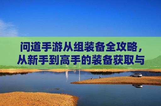 问道手游从组装备全攻略，从新手到高手的装备获取与升级指南，问道手游从组装备全攻略，从新手到高手的装备获取与升级指南