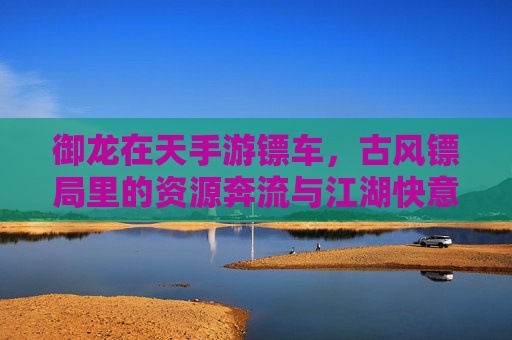 御龙在天手游镖车，古风镖局里的资源奔流与江湖快意，御龙在天手游镖车，古风镖局里的资源奔流与江湖快意