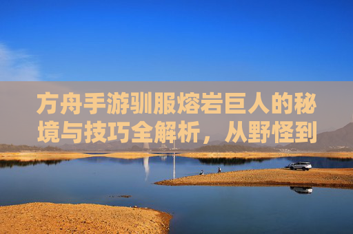 方舟手游驯服熔岩巨人的秘境与技巧全解析，从野怪到伙伴的华丽转身，方舟手游驯服熔岩巨人的秘境与技巧全解析，从野怪到伙伴的华丽转身