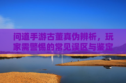 问道手游古董真伪辨析，玩家需警惕的常见误区与鉴定技巧，问道手游古董真伪辨析，玩家需警惕的常见误区与鉴定技巧