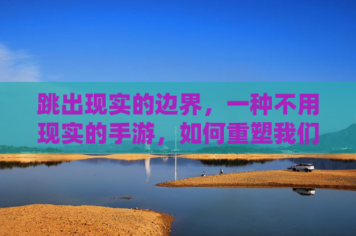 跳出现实的边界,一种不用现实的手游,如何重塑我们的数字体验?跳出现实边界,一种不用现实的手游如何重塑我们的数字体验?