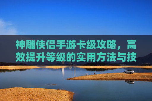 神雕侠侣手游卡级攻略,高效提升等级的实用方法与技巧,神雕侠侣手游卡级攻略,高效提升等级的实用方法与技巧