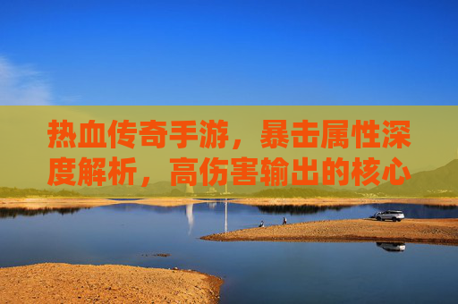 热血传奇手游，暴击属性深度解析，高伤害输出的核心密码，热血传奇手游，暴击属性深度解析，高伤害输出的核心密码