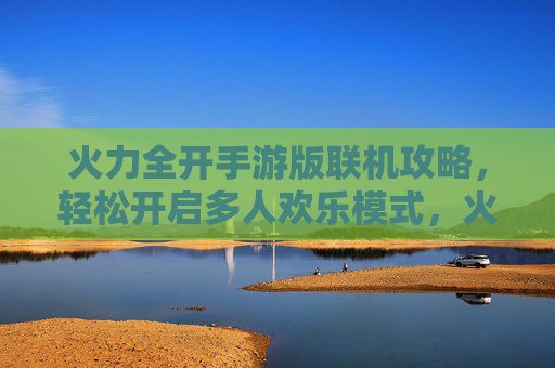 火力全开手游版联机攻略，轻松开启多人欢乐模式，火力全开手游版联机攻略，轻松开启多人欢乐模式