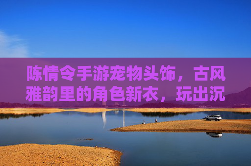 陈情令手游宠物头饰,古风雅韵里的角色新衣,玩出沉浸式体验,陈情令手游宠物头饰,古风雅韵角色新衣,玩出沉浸式体验