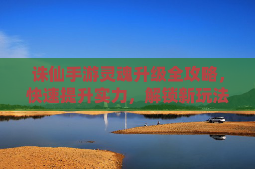 诛仙手游灵魂升级全攻略，快速提升实力，解锁新玩法，诛仙手游灵魂升级全攻略，快速提升实力，解锁新玩法