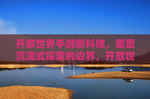 开放世界手游新科技，重塑沉浸式探索的边界，开放世界手游新科技，重塑沉浸式探索的边界