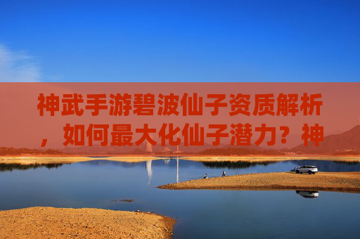 神武手游碧波仙子资质解析，如何最大化仙子潜力？神武手游碧波仙子资质解析，如何最大化仙子潜力？