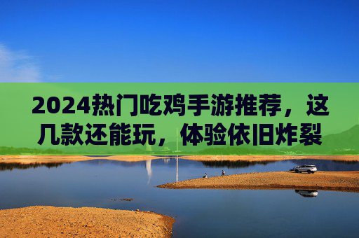 2024热门吃鸡手游推荐，这几款还能玩，体验依旧炸裂！2024热门吃鸡手游推荐，这几款还能玩，体验依旧炸裂！