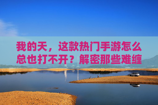 我的天，这款热门手游怎么总也打不开？解密那些难缠的手游启动难题，热门手游打不开？解密那些难缠的启动难题