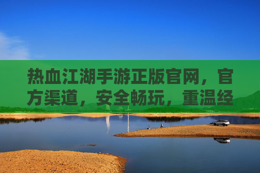 热血江湖手游正版官网，官方渠道，安全畅玩，重温经典武侠江湖，热血江湖手游正版官网，官方渠道安全畅玩，重温经典武侠江湖