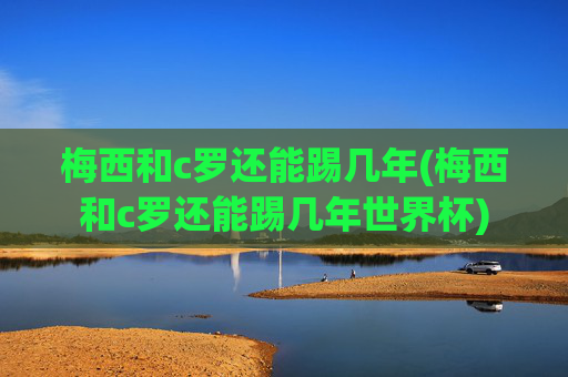 梅西和c罗还能踢几年(梅西和c罗还能踢几年世界杯)