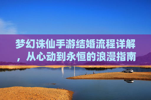 梦幻诛仙手游结婚流程详解，从心动到永恒的浪漫指南，梦幻诛仙手游结婚流程详解，从心动到永恒的浪漫指南