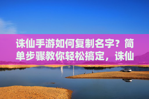 诛仙手游如何复制名字？简单步骤教你轻松搞定，诛仙手游如何复制名字？简单步骤教你轻松搞定