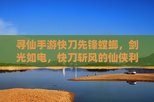寻仙手游快刀先锋螳螂,剑光如电,快刀斩风的仙侠利刃,寻仙手游快刀先锋螳螂,剑光如电的仙侠利刃