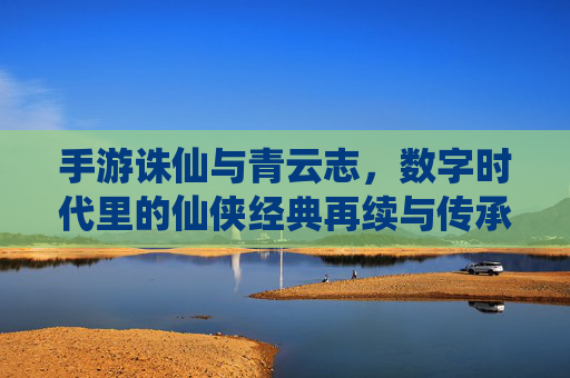手游诛仙与青云志,数字时代里的仙侠经典再续与传承