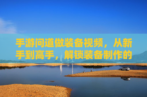 手游问道做装备视频，从新手到高手，解锁装备制作的隐藏技巧与教学分享，手游问道做装备，从新手到高手，解锁装备制作隐藏技巧与教学分享