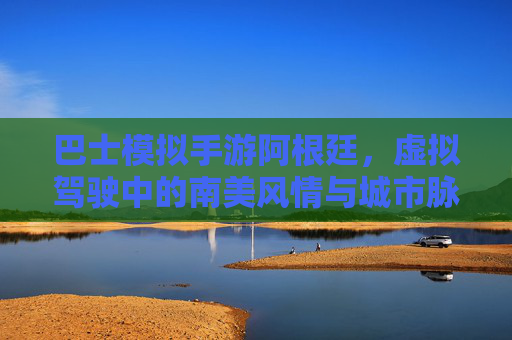 巴士模拟手游阿根廷，虚拟驾驶中的南美风情与城市脉搏探索，巴士模拟手游阿根廷，虚拟驾驶中的南美风情与城市脉搏探索