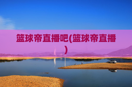 篮球帝直播吧(篮球帝直播)