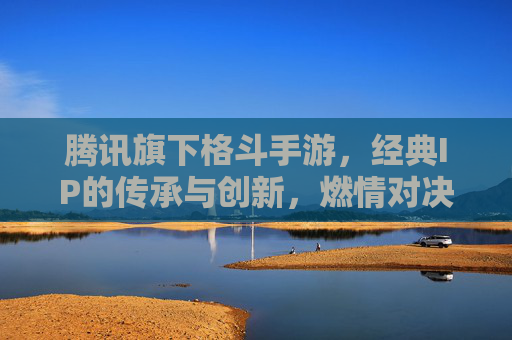 腾讯旗下格斗手游，经典IP的传承与创新，燃情对决的极致体验