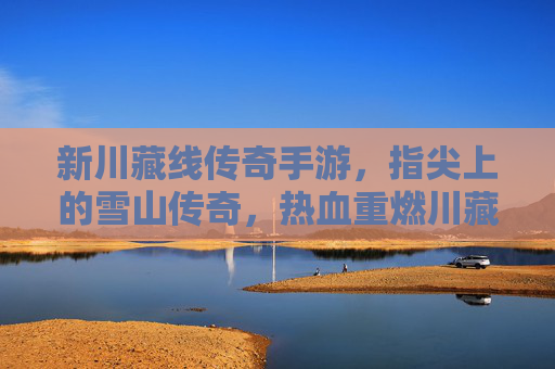 新川藏线传奇手游，指尖上的雪山传奇，热血重燃川藏线征途，新川藏线传奇手游，指尖上的雪山传奇，热血重燃川藏线征途
