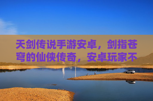 天剑传说手游安卓，剑指苍穹的仙侠传奇，安卓玩家不容错过的热血冒险，天剑传说手游安卓，剑指苍穹的仙侠热血冒险