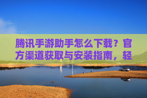 腾讯手游助手怎么下载？官方渠道获取与安装指南，轻松玩转手游管理
