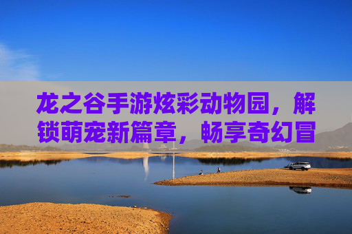 龙之谷手游炫彩动物园，解锁萌宠新篇章，畅享奇幻冒险与欢乐互动